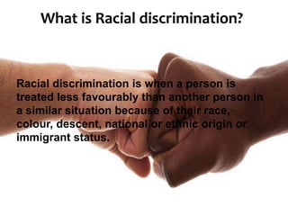 What is Racial discrimination?
Racial discrimination is when a person is
treated less favourably than another person in
a similar situation because of their race,
colour, descent, national or ethnic origin or
immigrant status.
 