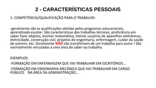 2 - CARACTERÍSTICAS PESSOAIS
1- COMPETÊNCIA/QUALIFICAÇÃO PARA O TRABALHO:
-geralmente são as qualificações obtidas pelos programas educacionais,
aprendizado escolar. São características dos trabalhos técnicos, proficiência em
saber fazer objetos, ensinar matemática, treinar usuários de aparelhos eletrônicos,
eletricidade, construção civil, projetos de engenharia, enfermagem, cuidar da saúde
de outrem, etc. Geralmente NÃO são transferíveis de um trabalho para outro ! São
normalmente vinculadas a uma área do saber ou trabalho.
EXEMPLOS:
-FORMAÇÃO EM ENFERMAGEM QUE VAI TRABALHAR EM ESCRITÓRIOS...
-FORMAÇÃO EM ENGENHARIA MECÂNICA QUE VAI TRABALHAR EM CARGO
PÚBLICO NA ÁREA DA ADMINISTRAÇÃO...
 