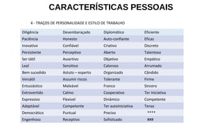 CARACTERÍSTICAS PESSOAIS
Diligência Desembaraçado Diplomático Eficiente
Paciência Honesto Auto-confiante Eficaz
Inovativo Confiável Criativo Discreto
Persistente Perceptivo Aberto Talentoso
Ser tátil Assertivo Objetivo Empático
Leal Sensitivo Caloroso Arrumado
Bem sucedido Astuto – esperto Organizado Cândido
Versátil Assumir riscos Tolerante Firme
Entusiástico Maleável Franco Sincero
Extrovertido Calmo Cooperativo Ter iniciativa
Expressivo Flexível Dinâmico Competente
Adaptável Competente Ter autoiniciativa Tenaz
Democrático Puntual Preciso ****
Engenhoso Receptivo Sofisticado ###
4 - TRAÇOS DE PERSONALIDADE E ESTILO DE TRABALHO
 