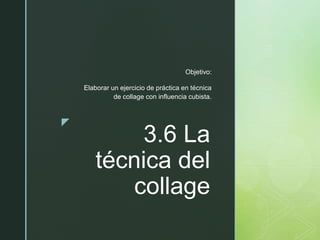 z
3.6 La
técnica del
collage
Objetivo:
Elaborar un ejercicio de práctica en técnica
de collage con influencia cubista.
 