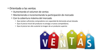 • Orientado a las ventas
• Aumentando el volumen de ventas
• Manteniendo e incrementando la participación de mercado
• Con la cobertura máxima del mercado
• Que existan suficientes compradores con capacidad de demanda actual elevada.
• Que el precio inicial del producto no atraiga a nuevos competidores.
• Que el precio tan alto sustente la imagen de un producto superior.
 
