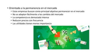 • Orientado a la permanencia en el mercado
• Estas empresas buscan como principal objetivo permanecer en el mercado
• No se adaptan fácilmente a los cambios del mercado
• La competencia es demasiada intensa
• Reducen precios con frecuencia
• Las utilidades tienen menos importancia
 