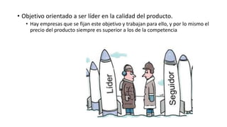• Objetivo orientado a ser líder en la calidad del producto.
• Hay empresas que se fijan este objetivo y trabajan para ello, y por lo mismo el
precio del producto siempre es superior a los de la competencia
 