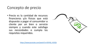 Concepto de precio
• Precio es la cantidad de recursos
financieros y/o físicos que está
dispuesto a pagar el consumidor o
cliente por un bien o servicio
siempre y cuando este satisfaga
sus necesidades o cumpla los
requisitos requeridos.
https://www.youtube.com/watch?v=OVYIQ_A32QI
 