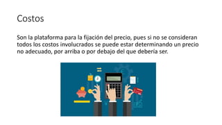 Costos
Son la plataforma para la fijación del precio, pues si no se consideran
todos los costos involucrados se puede estar determinando un precio
no adecuado, por arriba o por debajo del que debería ser.
 