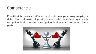 Competencia
Permite determinar en dónde, dentro de una gama muy amplia, se
debe fijar realmente el precio, y aquí cabe mencionar que existe
competencia de precios y competencia donde el precio no forma
parte.
 