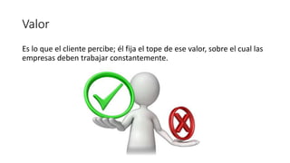 Valor
Es lo que el cliente percibe; él fija el tope de ese valor, sobre el cual las
empresas deben trabajar constantemente.
 