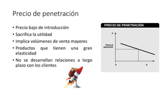 Precio de penetración
• Precio bajo de introducción
• Sacrifica la utilidad
• Implica volúmenes de venta mayores
• Productos que tienen una gran
elasticidad
• No se desarrollan relaciones a largo
plazo con los clientes
 