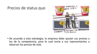 Precios de status quo
• De acuerdo a esta estrategia, la empresa debe ajustar sus precios a
los de la competencia, para lo cual envía a sus representantes a
observar los precios de esta.
 
