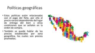 Políticas geográficas
• Estas políticas están relacionadas
con el pago del flete, por ello el
precio variará dependiendo del lugar
de entrega del bien y otras
condiciones que se señalen en la
orden de compra.
• También se puede hablar de los
precios establecidos por zona
geográfica, los cuales son precios
promedios.
 