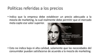 Políticas referidas a los precios
• Indica que la empresa debe establecer un precio adecuado a la
mezcla de marketing, la cual realmente debe permitir que el mercado
meta capte ese valor superior.
• Esto no indica baja ni alta calidad, solamente que las necesidades del
consumidor puedan satisfacerse de acuerdo a la mezcla de marketing.
 