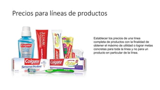 Precios para líneas de productos
Establecer los precios de una línea
completa de productos con la finalidad de
obtener el máximo de utilidad o lograr metas
concretas para toda la línea y no para un
producto en particular de la línea.
 