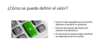 ¿Cómo se puede definir el valor?
• Como el valor agregado que los clientes
obtienen al comprar un producto.
• Como la percepción del cliente con
relación a los beneficios
• En qué tanto la empresa logra satisfacer
las expectativas de los clientes.
 