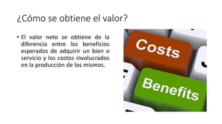 ¿Cómo se obtiene el valor?
• El valor neto se obtiene de la
diferencia entre los beneficios
esperados de adquirir un bien o
servicio y los costos involucrados
en la producción de los mismos.
 