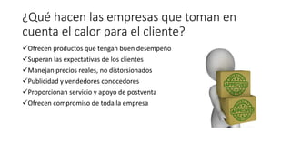 ¿Qué hacen las empresas que toman en
cuenta el calor para el cliente?
Ofrecen productos que tengan buen desempeño
Superan las expectativas de los clientes
Manejan precios reales, no distorsionados
Publicidad y vendedores conocedores
Proporcionan servicio y apoyo de postventa
Ofrecen compromiso de toda la empresa
 