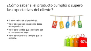 ¿Cómo saber si el producto cumplió o superó
las expectativas del cliente?
• El valor radica en el precio bajo.
• Valor es cualquier cosa que se desea
en un producto.
• Valor es la calidad que se obtiene por
el precio que se paga.
• Valor es encontrarlo siempre que se
necesite.
 