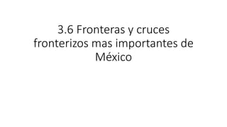 3.6 Fronteras y cruces
fronterizos mas importantes de
México
 