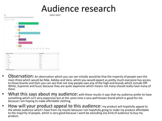 Audience research
• Observation:An observation which you can see initially would be that the majority of people own the
main three which would be Nike, Adidas and Vans, which you would expect as pretty much everyone has access
to those brands and then you can see that not may people own any of the high end brands which include Off-
White, Supreme and Gucci because they are quite expensive which means not many should really have many of
them.
• What this says about my audience:with these results it says that my audience prefer to have
something which isn't very expensive but at the same time a very well known brand which is good for me
because I am hoping to make affordable clothing.
• How will your product appeal to this audience:my product will hopefully appeal to
the whole audience which I have from my results because I am hopefully going to make my product affordable
to the majority of people, which is very good because I wont be excluding any kind of audience to buy my
product.
 