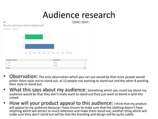 Audience research
• Observation:The only observation which you can see would be that more people would
prefer there style not to stand out, at 13 people not wanting to stand out and the other 8 wanting
their style to stand out.
• What this says about my audience: Something which you could say about my
audience would be that they don’t really want to stand out they just want to blend in with the
crowd.
• How will your product appeal to this audience: I think that my product
will appeal to my audience because I have chosen to make sure that the clothing doesn’t have
anything which will attract to much attention and make them stand out, another thing which will
make sure they don’t stand out will be that the branding and design will be quite subtle.
 