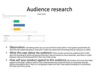 Audience research
• Observation:Something which you can see with the results which I have gotten would either be
that they like subtle branding or they don’t really care what kind of branding they do, Obvious or subtle.
• What this says about my audience:These results say that my audience don’t really
want the branding to stand out because they don’t want to attract to much attention, also there is a split
between obvious branding and then them not really caring.
• How will your product appeal to this audience:My product will more than likely
appeal to the larger audience which i have collected because combined there are 16 people who like
obvious branding or don’t mind, so I am going to make sure that I have subtle branding as it contributes
the most out of my survey
 