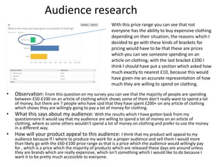 Audience research
• Observation: From this question on my survey you can see that the majority of people are spending
between £50-£100 on an article of clothing which shows some of them don’t really want to spend a lot
of money, but there are 7 people who have said that they have spent £200+ on any article of clothing
which shows they are willingly going to pay a lot of money for clothing.
• What this says about my audience: With the results which I have gotten back from my
questionnaire it would say that my audience are willing to spend a lot of money on an article of
clothing, where as some others wouldn't spend a lot of money on clothing and prefer to use the money
in a different way.
• How will your product appeal to this audience: I think that my product will appeal to my
audience because If I where to produce my work for a proper audience and sell them I would more
than likely go with the £60-£100 price range as that is a price which the audience would willingly pay
for , which is a price which the majority of products which are released these days are around unless
they are brands which are really expensive, which isn't something which I would like to do because I
want it to be pretty much accessible to everyone.
With this price range you can see that not
everyone has the ability to buy expensive clothing
depending on their situation, the reasons which I
decided to go with these kinds of brackets for
pricing would have to be that these are prices
which you can see someone spending on an
article on clothing, with the last bracket £200 I
think I should have put a section which asked how
much exactly to nearest £10, because this would
have given me an accurate representation of how
much they are willing to spend on clothing.
 