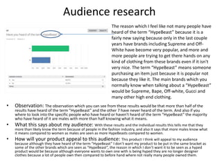 Audience research
• Observation: The observation which you can see from these results would be that more than half of the
results have heard of the term ”HypeBeast” and the other 7 have never heard of the term. And also if you
where to look into the specific people who have heard or haven't heard of the term “HypeBeast” the majority
who have heard of it are males with more than half knowing what it means.
• What this says about my audience: With these results and the individual results this tells me that they
more than likely know the term because of people in the fashion industry, and also it says that more males know what
it means compared to women as males are seen as more HypeBeasts compared to women.
• How will your product appeal to this audience: This product I think will appeal to my audience
because although they have heard of the term “HypeBeast” I don’t want my product to be put in the same bracket as
some of the other brands which are seen as “HypeBeast”, the reason in which I don’t want it to be seen as a hyped
product would be because although everyone wants to own one with is being hyped they are no longer designer
clothes because a lot of people own then compared to before hand where not really many people owned them.
The reason which I feel like not many people have
heard of the term “HypeBeast” because it is a
fairly new saying because only in the last couple
years have brands including Supreme and Off-
White have become very popular, and more and
more people are trying to get there hands on any
kind of clothing from these brands even if it isn't
very nice. The term “HypeBeast” means someone
purchasing an item just because it is popular not
because they like it. The main brands which you
normally know when talking about a “HypeBeast”
would be Supreme, Bape, Off-white, Gucci and
many other high end clothing.
 