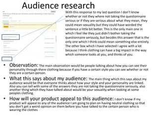 Audience research
• Observation:The main observation would be people talking about how you can see their
personality through there clothing because if you have a certain style you can see whether or not
they are a certain person.
• What this says about my audience: The main thing which this says about my
audience would be that everyone thinks about how your style and your personality are linked.
Also you can tell with some of the answers they are not taking the questionnaire seriously, also
another thing which they have talked about would be your sexuality when looking at some
peoples clothing.
• How will your product appeal to this audience: I don’t know if my
product will appeal to any of the audience I am going to plan on having neutral clothing so that
you don’t get a weird opinion on them before you have talked to the certain person who is
wearing the clothes
With this response to my last question I don’t know
whether or not they where not taking the questionnaire
serious or if they are serious about what they mean, they
could mean sexuality but they could have worded the
sentence a little bit better. This is the only main one in
which I feel like they just didn't bother taking the
questionnaire seriously, but besides this answer that is the
only one which I think could mean something else entirely.
The other box which I have selected I agree with a lot
because I think clothing can have a big impact in the way
which someone looks at you, and thinks of you.
 
