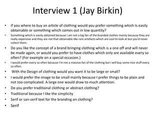 Interview 1 (Jay Birkin)
• If you where to buy an article of clothing would you prefer something which Is easily
obtainable or something which comes out in low quantity?
• Something which is easily obtained because I am not a big fan of the branded clothes mainly because they are
really expensive and they are not that obtainable like rare artefacts which are cool to look at but you'd never
collect them.
• Do you like the concept of a brand bringing clothing which is a one off and will never
be made again, or would you prefer to have clothes which only are available every so
often? (For example on a special occasion.)
• I would prefer every so often because I'm not a massive fan of the clothing but I will buy some nice stuff every
so often.
• With the Design of clothing would you want it to be large or small?
• I would prefer the image to be small mainly because I prefer things to be plain and
not too complicated. A large one would draw to much attention.
• Do you prefer traditional clothing or abstract clothing?
• Traditional because I like the simplicity
• Serif or san-serif text for the branding on clothing?
• Serif
 