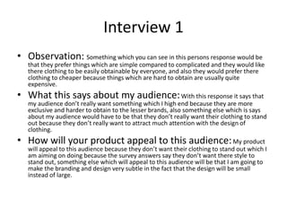 Interview 1
• Observation: Something which you can see in this persons response would be
that they prefer things which are simple compared to complicated and they would like
there clothing to be easily obtainable by everyone, and also they would prefer there
clothing to cheaper because things which are hard to obtain are usually quite
expensive.
• What this says about my audience:With this response it says that
my audience don’t really want something which I high end because they are more
exclusive and harder to obtain to the lesser brands, also something else which is says
about my audience would have to be that they don’t really want their clothing to stand
out because they don’t really want to attract much attention with the design of
clothing.
• How will your product appeal to this audience:My product
will appeal to this audience because they don’t want their clothing to stand out which I
am aiming on doing because the survey answers say they don’t want there style to
stand out, something else which will appeal to this audience will be that I am going to
make the branding and design very subtle in the fact that the design will be small
instead of large.
 