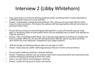Interview 2 (Libby Whitehorn)
• If you were to buy an article of clothing would you prefer something which Is easily obtainable or
something which comes out in low quantity?
• Answer: I would prefer something easily obtained. This is because its easy to get hold of, which
means its more convenient. This means the audience will buy large batches and will come back to
purchase further items.
• Do you like the concept of a brand bringing clothing which is a one off and will never be made
again, or would you prefer to have clothes which only are available every so often? (For example on
a special occasion.)
• Answer: I like a mixed bag of both these. This is because large batches of clothing are cheaper and
more accessible. Where as, the one off clothing would be ideal for special occasions but these
items tend to be more expensive. It depends on your target audience.
• With the Design of clothing would you want it to be large or small?
• Answer: Small, because I prefer subtle logos because they are smarter and more formal.
• Do you prefer traditional clothing or abstract clothing?
• Answer: Traditional, and then you can produce other items to purchase which will could lead to the
audience designing and jazzing up there own outfit.
• Serif or san-serif text for the branding on clothing?
• Answer: I prefer Serif because its funky and smarter.
 