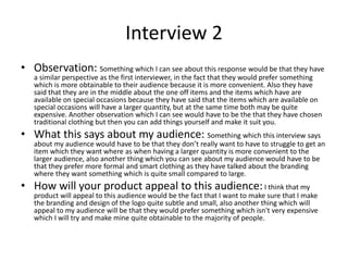 Interview 2
• Observation: Something which I can see about this response would be that they have
a similar perspective as the first interviewer, in the fact that they would prefer something
which is more obtainable to their audience because it is more convenient. Also they have
said that they are in the middle about the one off items and the items which have are
available on special occasions because they have said that the items which are available on
special occasions will have a larger quantity, but at the same time both may be quite
expensive. Another observation which I can see would have to be the that they have chosen
traditional clothing but then you can add things yourself and make it suit you.
• What this says about my audience: Something which this interview says
about my audience would have to be that they don’t really want to have to struggle to get an
item which they want where as when having a larger quantity is more convenient to the
larger audience, also another thing which you can see about my audience would have to be
that they prefer more formal and smart clothing as they have talked about the branding
where they want something which is quite small compared to large.
• How will your product appeal to this audience:I think that my
product will appeal to this audience would be the fact that I want to make sure that I make
the branding and design of the logo quite subtle and small, also another thing which will
appeal to my audience will be that they would prefer something which isn't very expensive
which I will try and make mine quite obtainable to the majority of people.
 