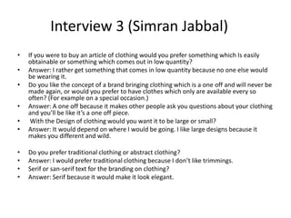 Interview 3 (Simran Jabbal)
• If you were to buy an article of clothing would you prefer something which Is easily
obtainable or something which comes out in low quantity?
• Answer: I rather get something that comes in low quantity because no one else would
be wearing it.
• Do you like the concept of a brand bringing clothing which is a one off and will never be
made again, or would you prefer to have clothes which only are available every so
often? (For example on a special occasion.)
• Answer: A one off because it makes other people ask you questions about your clothing
and you’ll be like it’s a one off piece.
• With the Design of clothing would you want it to be large or small?
• Answer: It would depend on where I would be going. I like large designs because it
makes you different and wild.
• Do you prefer traditional clothing or abstract clothing?
• Answer: I would prefer traditional clothing because I don’t like trimmings.
• Serif or san-serif text for the branding on clothing?
• Answer: Serif because it would make it look elegant.
 