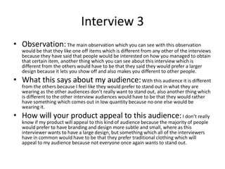Interview 3
• Observation:The main observation which you can see with this observation
would be that they like one off items which is different from any other of the interviews
because they have said that people would be interested on how you managed to obtain
that certain item, another thing which you can see about this interview which is
different from the others would have to be that they said they would prefer a larger
design because it lets you show off and also makes you different to other people.
• What this says about my audience:With this audience it is different
from the others because I feel like they would prefer to stand out in what they are
wearing as the other audiences don’t really want to stand out, also another thing which
is different to the other interview audiences would have to be that they would rather
have something which comes out in low quantity because no one else would be
wearing it.
• How will your product appeal to this audience:I don’t really
know if my product will appeal to this kind of audience because the majority of people
would prefer to have branding and design more subtle and small, where as this
interviewer wants to have a large design, but something which all of the interviewers
have in common would have to be that they prefer traditional clothing which will
appeal to my audience because not everyone once again wants to stand out.
 