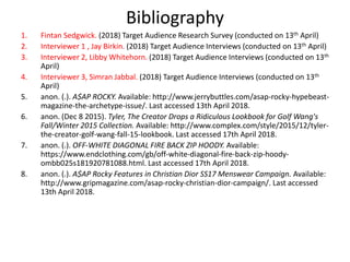 Bibliography
1. Fintan Sedgwick. (2018) Target Audience Research Survey (conducted on 13th April)
2. Interviewer 1 , Jay Birkin. (2018) Target Audience Interviews (conducted on 13th April)
3. Interviewer 2, Libby Whitehorn. (2018) Target Audience Interviews (conducted on 13th
April)
4. Interviewer 3, Simran Jabbal. (2018) Target Audience Interviews (conducted on 13th
April)
5. anon. (.). A$AP ROCKY. Available: http://www.jerrybuttles.com/asap-rocky-hypebeast-
magazine-the-archetype-issue/. Last accessed 13th April 2018.
6. anon. (Dec 8 2015). Tyler, The Creator Drops a Ridiculous Lookbook for Golf Wang's
Fall/Winter 2015 Collection. Available: http://www.complex.com/style/2015/12/tyler-
the-creator-golf-wang-fall-15-lookbook. Last accessed 17th April 2018.
7. anon. (.). OFF-WHITE DIAGONAL FIRE BACK ZIP HOODY. Available:
https://www.endclothing.com/gb/off-white-diagonal-fire-back-zip-hoody-
ombb025s181920781088.html. Last accessed 17th April 2018.
8. anon. (.). A$AP Rocky Features in Christian Dior SS17 Menswear Campaign. Available:
http://www.gripmagazine.com/asap-rocky-christian-dior-campaign/. Last accessed
13th April 2018.
 