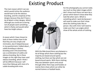 Existing Product
The main reason which I can see
which would incline the audience
would have to be the obvious
branding, and the simplicity of the
designs because they don’t have a
lot of detail in their designs. Which
although you could see as boring
not all people want something
which Is flashy and would rather
have less bright colours.
A reason which I have chosen to
look at these clothes have to be
that they are very simple and
minimalist, also It helped because
in my questionnaire I talked about
subtle branding or obvious
branding and in this brand they
use a combination of subtle and
obvious branding. But in these
images on the right they have used
obvious branding, which I think I
will be different because I will
more than likely go with more of a
subtle branding with mine.
With the Nike brand there vary between a
lot of things which there clothing but the
majority are based around sporty
clothing, but there are few which are not
based around sports. With there clothing
they vary between sports and casual
through either there tops and hoodies or
mainly there shoes which can either be
normal trainers or football boots.
For the photography you cannot really
say much as they taken images which
don’t show much there not worn by a
person which doesn't show what they
look like when worn. Which is
something which I wont do because I
will need to make sure that I show
what the clothing looks like on
person. Also with mine I will need to
make sure that I use angles which
show of the whole article of clothing.
 