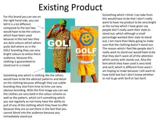 Existing Product
For this brand you can see on
the right hand side, you can
tell it is a lot different
compared to the last two
would have to be the colours
which have been used
because in the last two they
are dark colours which where
quite dull where as in the
GOLF branding they use very
bright colours to entice there
audience, because this
clothing is guaranteed to
stand out in a crowd.
Something else which is nothing like the others
would have to be the abstract patterns and detail
on the clothing because although they use subtle
branding they also from time to time use very
obvious branding. With the first image you can see
the clothes are very bold in the colour scheme as
well as the pattern, which isn't something which
you see regularly as not many have the ability to
pull of any of the clothing which they have to offer
because they are so out there in the fact that you
cannot blend into the audience because you
immediately stand out
Something which I think I can take from
this would have to be that I don’t really
want to have my product to be very bright
as the survey which I have given say
people don’t really want their style to
stand out, which although a small
percentage wanted their style to stand
out, I am more than likely going to make
sure that the clothing doesn't stand out.
The reason which I feel like people don’t
really want to stand out would have to be
that they don’t want all of the attention
which comes with stands out. Also the
font which they have used is very bold
and serif, which Is different from want I
am hoping to make because I still want to
have bold text but I don’t know whether
or not to go with Serif or San-Serif.
 
