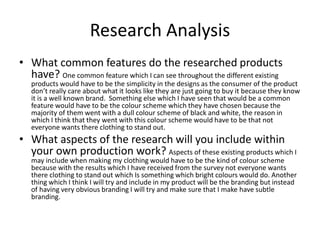 Research Analysis
• What common features do the researched products
have? One common feature which I can see throughout the different existing
products would have to be the simplicity in the designs as the consumer of the product
don’t really care about what it looks like they are just going to buy it because they know
it is a well known brand. Something else which I have seen that would be a common
feature would have to be the colour scheme which they have chosen because the
majority of them went with a dull colour scheme of black and white, the reason in
which I think that they went with this colour scheme would have to be that not
everyone wants there clothing to stand out.
• What aspects of the research will you include within
your own production work? Aspects of these existing products which I
may include when making my clothing would have to be the kind of colour scheme
because with the results which I have received from the survey not everyone wants
there clothing to stand out which Is something which bright colours would do. Another
thing which I think I will try and include in my product will be the branding but instead
of having very obvious branding I will try and make sure that I make have subtle
branding.
 