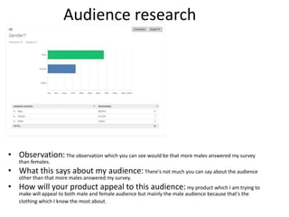 Audience research
• Observation:The observation which you can see would be that more males answered my survey
than females.
• What this says about my audience:There's not much you can say about the audience
other than that more males answered my survey.
• How will your product appeal to this audience: my product which I am trying to
make will appeal to both male and female audience but mainly the male audience because that's the
clothing which I know the most about.
 