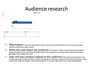 Audience research
• Observation:The main observation which you can see would be that there are more younger
people compared to older people.
• What this says about my audience:this doesn't really say much about my audience
besides that there are not many old people who have answered my survey, which shows the younger
generation like clothing the best.
• How will your product appeal to this audience:My product will appeal to the
younger generation because they are more interested in clothing compared to the older generation, also I
will try and make the designs more aimed towards 16-21 years olds which is my main deomgraphic.
 