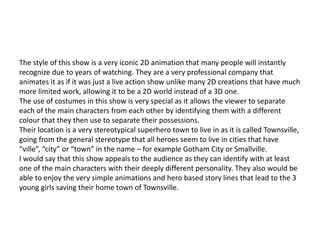 The style of this show is a very iconic 2D animation that many people will instantly
recognize due to years of watching. They are a very professional company that
animates it as if it was just a live action show unlike many 2D creations that have much
more limited work, allowing it to be a 2D world instead of a 3D one.
The use of costumes in this show is very special as it allows the viewer to separate
each of the main characters from each other by identifying them with a different
colour that they then use to separate their possessions.
Their location is a very stereotypical superhero town to live in as it is called Townsville,
going from the general stereotype that all heroes seem to live in cities that have
“ville”, “city” or “town” in the name – for example Gotham City or Smallville.
I would say that this show appeals to the audience as they can identify with at least
one of the main characters with their deeply different personality. They also would be
able to enjoy the very simple animations and hero based story lines that lead to the 3
young girls saving their home town of Townsville.
 