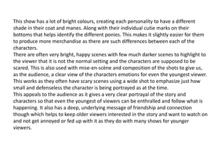 This show has a lot of bright colours, creating each personality to have a different
shade in their coat and manes. Along with their individual cutie marks on their
bottoms that helps identify the different ponies. This makes it slightly easier for them
to produce more merchandise as there are such differences between each of the
characters.
There are often very bright, happy scenes with few much darker scenes to highlight to
the viewer that it is not the normal setting and the characters are supposed to be
scared. This is also used with mise-en-scène and composition of the shots to give us,
as the audience, a clear view of the characters emotions for even the youngest viewer.
This works as they often have scary scenes using a wide shot to emphasize just how
small and defenseless the character is being portrayed as at the time.
This appeals to the audience as it gives a very clear portrayal of the story and
characters so that even the youngest of viewers can be enthralled and follow what is
happening. It also has a deep, underlying message of friendship and connection
though which helps to keep older viewers interested in the story and want to watch on
and not get annoyed or fed up with it as they do with many shows for younger
viewers.
 
