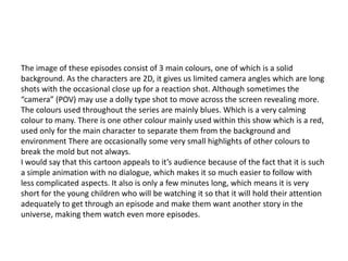 The image of these episodes consist of 3 main colours, one of which is a solid
background. As the characters are 2D, it gives us limited camera angles which are long
shots with the occasional close up for a reaction shot. Although sometimes the
“camera” (POV) may use a dolly type shot to move across the screen revealing more.
The colours used throughout the series are mainly blues. Which is a very calming
colour to many. There is one other colour mainly used within this show which is a red,
used only for the main character to separate them from the background and
environment There are occasionally some very small highlights of other colours to
break the mold but not always.
I would say that this cartoon appeals to it’s audience because of the fact that it is such
a simple animation with no dialogue, which makes it so much easier to follow with
less complicated aspects. It also is only a few minutes long, which means it is very
short for the young children who will be watching it so that it will hold their attention
adequately to get through an episode and make them want another story in the
universe, making them watch even more episodes.
 