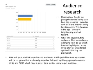 Audience
research
• How will your product appeal to this audience: It will appeal because my content
will be on games that are heavily played or followed by this age group i.e counter
strike and PUBG which have a player base similar to my target audience.
• Observation: Due to me
giving this survey to my class
I got the response I expected
with all of the answers being
late teenagers. This however
is the age I intend of
targeting my product
toward.
• What this says about my
audience: That my audience
is ranging from 15-20 which
is what I highlighted in my
initial plan for what target
age I will directing my
product at.
 