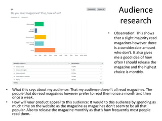 Audience
research
• What this says about my audience: That my audience doesn’t all read magazines. The
people that do read magazines however prefer to read them once a month and then
once a week.
• How will your product appeal to this audience: It would to this audience by spending as
much time on the website as the magazine as magazines don’t seem to be all that
popular. Also to release the magazine monthly as that’s how frequently most people
read them.
• Observation: This shows
that a slight majority read
magazines however there
is a considerable amount
who don’t. It also gives
me a good idea of how
often I should release the
magazine and the highest
choice is monthly.
 