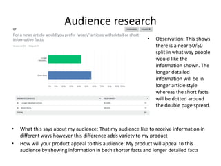 Audience research
• What this says about my audience: That my audience like to receive information in
different ways however this difference adds variety to my product
• How will your product appeal to this audience: My product will appeal to this
audience by showing information in both shorter facts and longer detailed facts
• Observation: This shows
there is a near 50/50
split in what way people
would like the
information shown. The
longer detailed
information will be in
longer article style
whereas the short facts
will be dotted around
the double page spread.
 