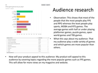 Audience research
• How will your product appeal to this audience: My product will appeal to this
audience by covering topics regarding the more popular games such as FPS games.
This will allow for more views on my magazine and website.
• Observation: This shows that most of the
people that the most people play FPS
and RPG whereas the least people play
sports, MOBA and RTS games. The
average games with half or under playing
platformer games, puzzle games, open
world games and TBS games.
• What this says about my audience: That
my audience play a wide variety of games
and which games are more popular than
others.
 