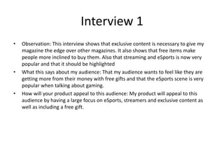 Interview 1
• Observation: This interview shows that exclusive content is necessary to give my
magazine the edge over other magazines. It also shows that free items make
people more inclined to buy them. Also that streaming and eSports is now very
popular and that it should be highlighted
• What this says about my audience: That my audience wants to feel like they are
getting more from their money with free gifts and that the eSports scene is very
popular when talking about gaming.
• How will your product appeal to this audience: My product will appeal to this
audience by having a large focus on eSports, streamers and exclusive content as
well as including a free gift.
 