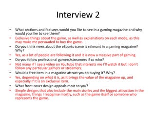 Interview 2
• What sections and features would you like to see in a gaming magazine and why
would you like to see them?
• Exclusive things about the game, as well as explanations on each mode, as this
may make me persuaded to buy the game.
• Do you think news about the eSports scene is relevant in a gaming magazine?
Why?
• Yes, as a lot of people are following it and it is now a massive part of gaming.
• Do you follow professional gamers/streamers if so who?
• Not many, if I see a video on YouTube that interests me I’ll watch it but I don’t
follow any particular gamers or streamers.
• Would a free item in a magazine attract you to buying it? Why?
• Yes, depending on what it is, as it brings the value of the magazine up, and
especially if it is an exclusive item.
• What front cover design appeals most to you?
• Simple designs that also include the main stories and the biggest attraction in the
magazine, things I recognise mostly, such as the game itself or someone who
represents the game.
 