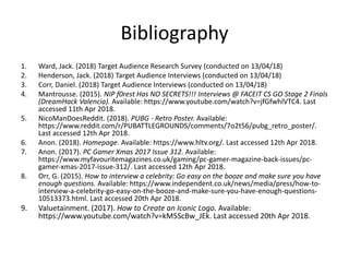 Bibliography
1. Ward, Jack. (2018) Target Audience Research Survey (conducted on 13/04/18)
2. Henderson, Jack. (2018) Target Audience Interviews (conducted on 13/04/18)
3. Corr, Daniel. (2018) Target Audience Interviews (conducted on 13/04/18)
4. Mantrousse. (2015). NIP f0rest Has NO SECRETS!!! Interviews @ FACEIT CS GO Stage 2 Finals
(DreamHack Valencia). Available: https://www.youtube.com/watch?v=jfGfwhlVTC4. Last
accessed 11th Apr 2018.
5. NicoManDoesReddit. (2018). PUBG - Retro Poster. Available:
https://www.reddit.com/r/PUBATTLEGROUNDS/comments/7o2t56/pubg_retro_poster/.
Last accessed 12th Apr 2018.
6. Anon. (2018). Homepage. Available: https://www.hltv.org/. Last accessed 12th Apr 2018.
7. Anon. (2017). PC Gamer Xmas 2017 Issue 312. Available:
https://www.myfavouritemagazines.co.uk/gaming/pc-gamer-magazine-back-issues/pc-
gamer-xmas-2017-issue-312/. Last accessed 12th Apr 2018.
8. Orr, G. (2015). How to interview a celebrity: Go easy on the booze and make sure you have
enough questions. Available: https://www.independent.co.uk/news/media/press/how-to-
interview-a-celebrity-go-easy-on-the-booze-and-make-sure-you-have-enough-questions-
10513373.html. Last accessed 20th Apr 2018.
9. Valuetainment. (2017). How to Create an Iconic Logo. Available:
https://www.youtube.com/watch?v=kM5ScBw_JEk. Last accessed 20th Apr 2018.
 