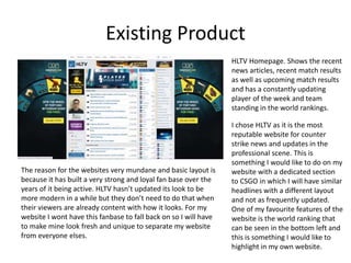 Existing Product
HLTV Homepage. Shows the recent
news articles, recent match results
as well as upcoming match results
and has a constantly updating
player of the week and team
standing in the world rankings.
I chose HLTV as it is the most
reputable website for counter
strike news and updates in the
professional scene. This is
something I would like to do on my
website with a dedicated section
to CSGO in which I will have similar
headlines with a different layout
and not as frequently updated.
One of my favourite features of the
website is the world ranking that
can be seen in the bottom left and
this is something I would like to
highlight in my own website.
The reason for the websites very mundane and basic layout is
because it has built a very strong and loyal fan base over the
years of it being active. HLTV hasn’t updated its look to be
more modern in a while but they don’t need to do that when
their viewers are already content with how it looks. For my
website I wont have this fanbase to fall back on so I will have
to make mine look fresh and unique to separate my website
from everyone elses.
 